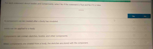 For each statement about bodies and components, select Yes if the statement is True and No if it is False
. … … 
Yies No
A component can be created after a body has modeled.
ioints can be applied to a body. 
Components can contain sketches, bodies, and other components.
When components are created from a body, the sketches are stored with the component.