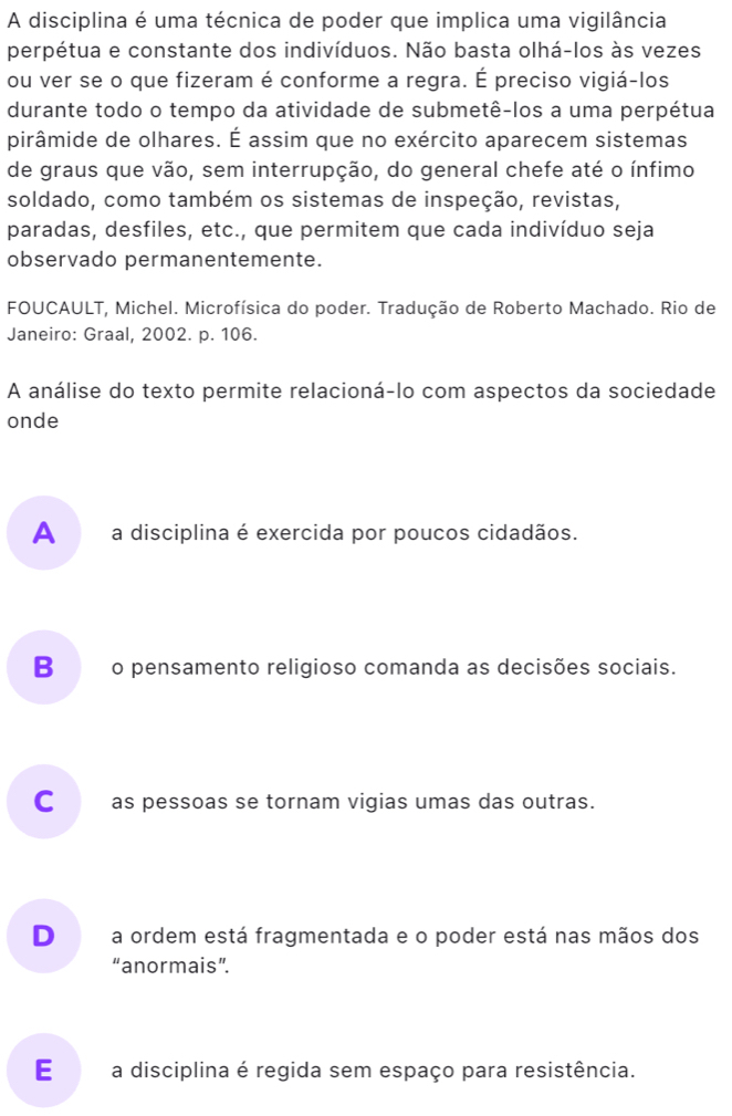 A disciplina é uma técnica de poder que implica uma vigilância
perpétua e constante dos indivíduos. Não basta olhá-los às vezes
ou ver se o que fizeram é conforme a regra. É preciso vigiá-los
durante todo o tempo da atividade de submetê-los a uma perpétua
pirâmide de olhares. É assim que no exército aparecem sistemas
de graus que vão, sem interrupção, do general chefe até o ínfimo
soldado, como também os sistemas de inspeção, revistas,
paradas, desfiles, etc., que permitem que cada indivíduo seja
observado permanentemente.
FOUCAULT, Michel. Microfísica do poder. Tradução de Roberto Machado. Rio de
Janeiro: Graal, 2002. p. 106.
A análise do texto permite relacioná-lo com aspectos da sociedade
onde
A __ a disciplina é exercida por poucos cidadãos.
B€o pensamento religioso comanda as decisões sociais.
C__ as pessoas se tornam vigias umas das outras.
D a ordem está fragmentada e o poder está nas mãos dos
“anormais”.
E _ a disciplina é regida sem espaço para resistência.