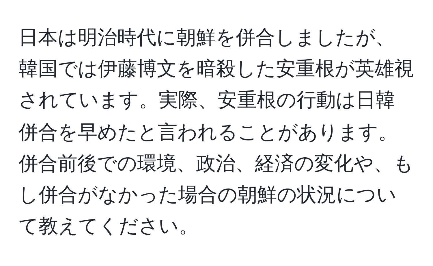 日本は明治時代に朝鮮を併合しましたが、韓国では伊藤博文を暗殺した安重根が英雄視されています。実際、安重根の行動は日韓併合を早めたと言われることがあります。併合前後での環境、政治、経済の変化や、もし併合がなかった場合の朝鮮の状況について教えてください。