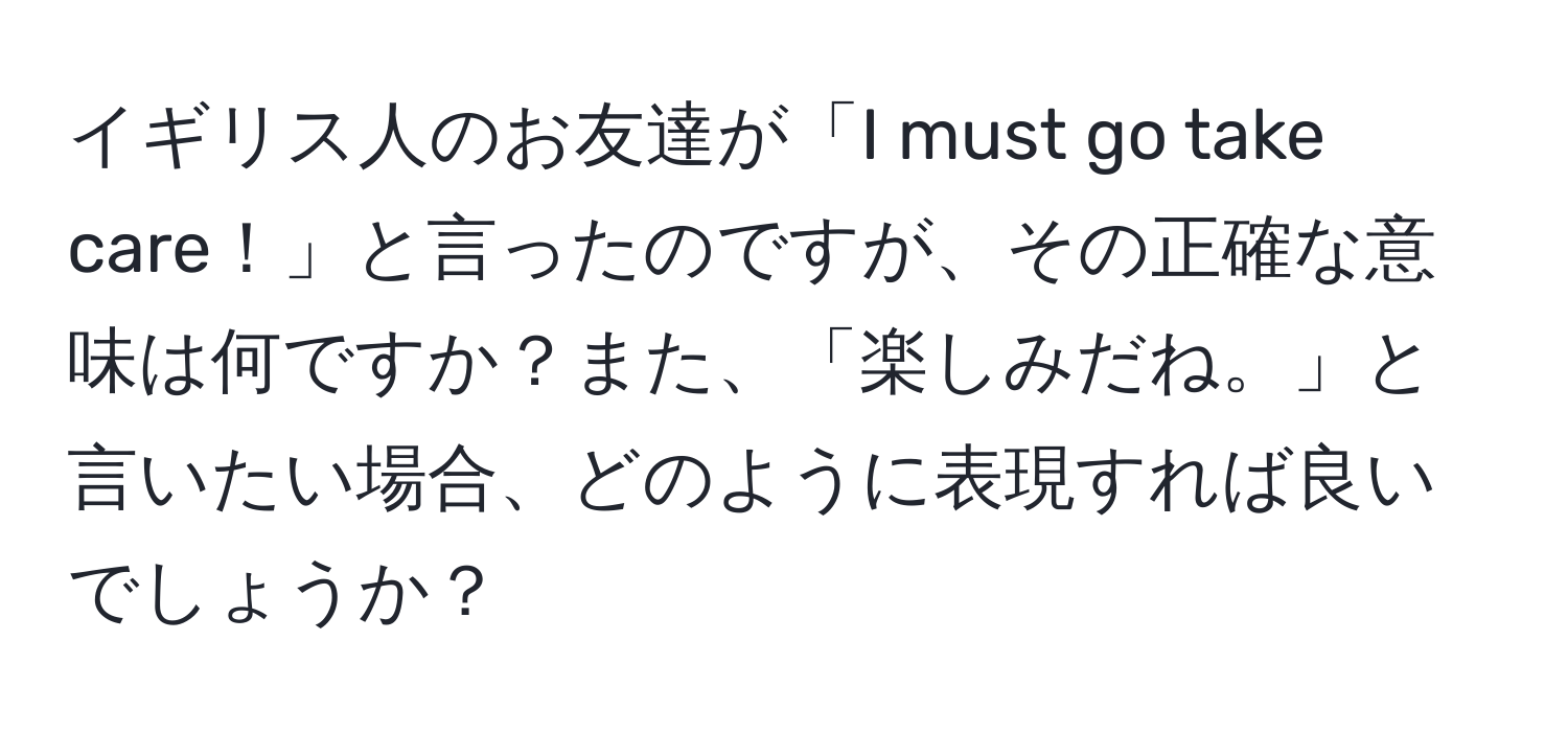 イギリス人のお友達が「I must go take care！」と言ったのですが、その正確な意味は何ですか？また、「楽しみだね。」と言いたい場合、どのように表現すれば良いでしょうか？