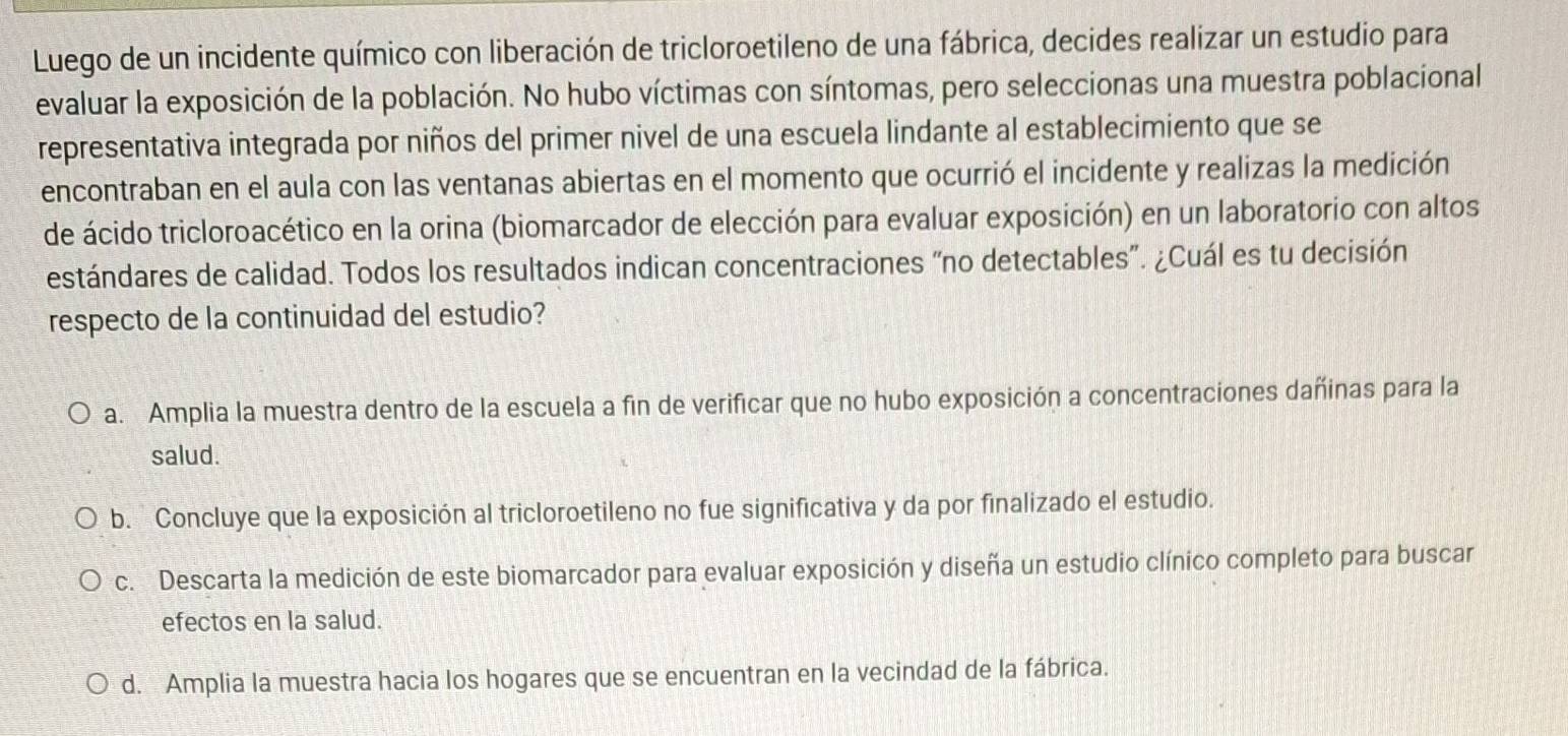 Luego de un incidente químico con liberación de tricloroetileno de una fábrica, decides realizar un estudio para
evaluar la exposición de la población. No hubo víctimas con síntomas, pero seleccionas una muestra poblacional
representativa integrada por niños del primer nivel de una escuela lindante al establecimiento que se
encontraban en el aula con las ventanas abiertas en el momento que ocurrió el incidente y realizas la medición
de ácido tricloroacético en la orina (biomarcador de elección para evaluar exposición) en un laboratorio con altos
estándares de calidad. Todos los resultados indican concentraciones “no detectables”. ¿Cuál es tu decisión
respecto de la continuidad del estudio?
a. Amplia la muestra dentro de la escuela a fin de verificar que no hubo exposición a concentraciones dañinas para la
salud.
b. Concluye que la exposición al tricloroetileno no fue significativa y da por finalizado el estudio.
c. Descarta la medición de este biomarcador para evaluar exposición y diseña un estudio clínico completo para buscar
efectos en la salud.
d. Amplia la muestra hacia los hogares que se encuentran en la vecindad de la fábrica.