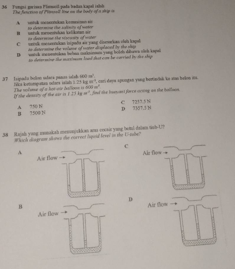 Fungsi garisan Plimsoll pada badan kapal ialah
The function of Plimsoll line on the body of a ship is
Auntuk menentukan kemasinan air
to determine the salinity of water
B untuk menentukan kelikatan air
to determine the viscosity of water
C untuk menentukan isipadu air yang disesarkan oleh kapal
to determine the volume of water displaced by the ship
D untuk menentukan beban maksimum yang boleh dibawa oleh kapal
to determine the maximum load that can be carried by the ship
37 Isipadu belon udara panas ialah 600m^3. 
Jika ketumpatan udara ialah 1.25kgm^(-3) , cari daya apungan yang bertindak ke atas belon itu.
The volume of a hot-air balloon is 600m^3. 
If the density of the air is 1.25kgm^3 , find the buoyant force acting on the balloon.
A 750 N C 7257.5 N
B 7500 N D 7357.5 N
38 Rajah yang manakah menunjukkan aras cecair yang betul dalam tiub-U?
Which diagram shows the correct liquid level in the U-tube?
C
A
D
B