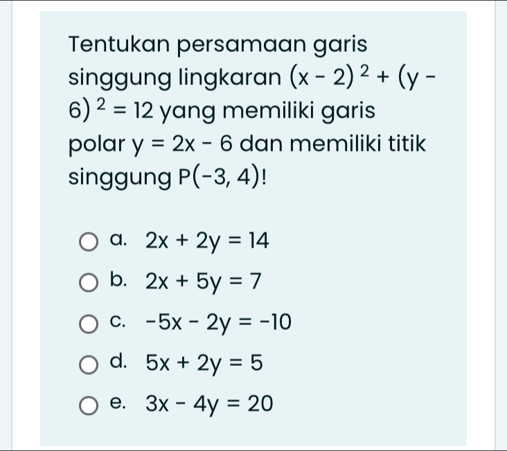 Tentukan persamaan garis
singgung lingkaran (x-2)^2+(y-
6)^2=12 yang memiliki garis
polar y=2x-6 dan memiliki titik
singgung P(-3,4) |
a. 2x+2y=14
b. 2x+5y=7
C. -5x-2y=-10
d. 5x+2y=5
e. 3x-4y=20