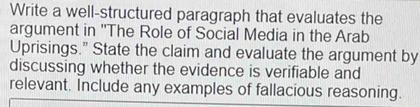 Write a well-structured paragraph that evaluates the 
argument in ''The Role of Social Media in the Arab 
Uprisings.” State the claim and evaluate the argument by 
discussing whether the evidence is verifiable and 
relevant. Include any examples of fallacious reasoning.