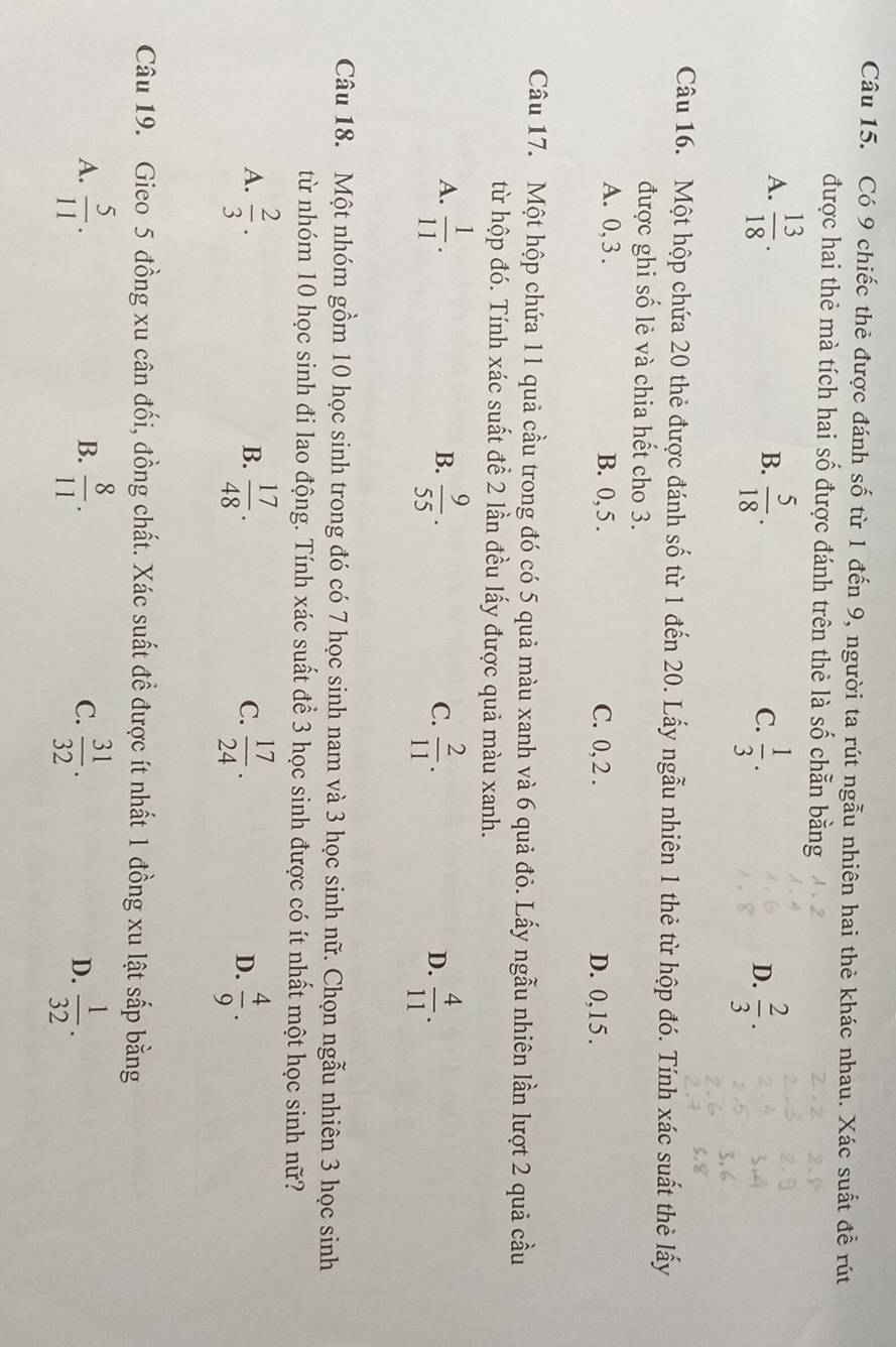 Có 9 chiếc thẻ được đánh số từ 1 đến 9, người ta rút ngẫu nhiên hai thẻ khác nhau. Xác suất đề rút
được hai thẻ mà tích hai số được đánh trên thẻ là số chẵn bằng
A.  13/18 .  5/18 .
B.
C.  1/3 .  2/3 .
D.
Câu 16. Một hộp chứa 20 thẻ được đánh số từ 1 đến 20. Lấy ngẫu nhiên 1 thẻ từ hộp đó. Tính xác suất thẻ lấy
được ghi số lẻ và chia hết cho 3.
A. 0, 3 . B. 0, 5 . C. 0, 2 . D. 0,15 .
Câu 17. Một hộp chứa l1 quả cầu trong đó có 5 quả màu xanh và 6 quả đỏ. Lấy ngẫu nhiên lần lượt 2 quả cầu
từ hộp đó. Tính xác suất đề 2 lần đều lấy được quả màu xanh.
A.  1/11 .  9/55 .  2/11 .  4/11 .
B.
C.
D.
Câu 18. Một nhóm gồm 10 học sinh trong đó có 7 học sinh nam và 3 học sinh nữ. Chọn ngẫu nhiên 3 học sinh
từ nhóm 10 học sinh đi lao động. Tính xác suất để 3 học sinh được có ít nhất một học sinh nữ?
A.  2/3 .  17/48 .  17/24 .  4/9 .
B.
C.
D.
Câu 19. Gieo 5 đồng xu cân đối, đồng chất. Xác suất đề được ít nhất 1 đồng xu lật sắp bằng
B.
A.  5/11 .  8/11 .  31/32 . D.  1/32 .
C.