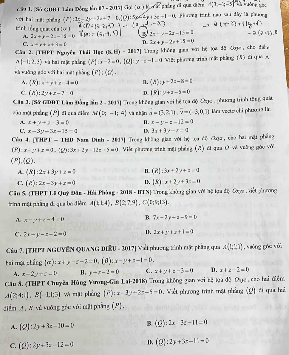 [Sở GDĐT Lâm Đồng lần 07 - 2017] Gọi (α ) là mặt phẳng đi qua điểm A(3;-1;-5) và vuông góc
với hai mặt phẳng (P):3x-2y+2z+7=0,(Q):5x-4y+3z+1=0. Phương trình nào sau đây là phương
trình tổng quát của ( α ).
A. 2x+y-2z-16=0
B 2x+y-2z-15=0
C. x+y+z+3=0
D. 2x+y-2z+15=0
Câu 2. [THPT Nguyễn Thái Học (K.] -I-2017] Trong không gian với hệ tọa độ Oxyz, cho điểm
A(-1;2;3) và hai mặt phẳng (/ ):x-2=0, . . y-z-1=0 Viết phương trình mặt phẳng (R) đi qua A
(2):
   
và vuông góc với hai mặt phẳng (P); (Q).
A. (R):x+y+z-4=0 B. (R):y+2z-8=0
C. (R):2y+z-7=0 D. (R):y+z-5=0
Câu 3. [Sở GDĐT Lâm Đồng lần 2 - 2017] Trong không gian với hệ tọa độ Oxyz , phương trình tổng quát
của mặt phẳng (P) đi qua điểm M(0;-1;4) và nhận vector u=(3,2,1),vector v=(-3,0,1) làm vectơ chỉ phương là:
A. x+y+z-3=0 B. x-y-z-12=0
C. x-3y+3z-15=0 D. 3x+3y-z=0
Câu 4. [THPT - THD Nam Dinh - 2017] Trong không gian với hệ tọa độ Oxyz, cho hai mặt phẳng
(P): x-y+z=0 ,(Q): 3x+2y-12z+5=0. Viết phương trình mặt phẳng (R) đi qua O và vuông góc với
(P),(Q).
A.(R): 2x+3y+z=0 B. (R) 3x+2y+z=0
D. (I
C. (k ): 2x-3y+z=0 ) : x+2y+3z=0
Câu 5. (THPT Lê Quý Đôn - Hải Phòng - 2018 - BTN) Trong không gian với hệ tọa độ Oxyz , viết phương
trình mặt phẳng đi qua ba điểm A(1;1;4),B(2;7;9),C(0;9;13).
A. x-y+z-4=0
B. 7x-2y+z-9=0
C. 2x+y-z-2=0
D. 2x+y+z+1=0
Câu 7. [THPT NGUYÊN QUANG DIÊU - 2017] Viết phương trình mặt phẳng qua A(1;1;1) , vuông góc với
hai mặt phẳng (α): x+y-z-2=0 ,(β): x-y+z-1=0.
A. x-2y+z=0 B. y+z-2=0 C. x+y+z-3=0 D. x+z-2=0
Câu 8. (THPT Chuyên Hùng Vương-Gia Lai-2018) Trong không gian với hệ tọa độ Oxyz , cho hai điểm
A(2;4;1),B(-1;1;3) và mặt phẳng (P): x-3y+2z-5=0. Viết phương trình mặt phẳng (Q) đi qua hai
diểm A , B và vuông góc với mặt phẳng (P).
A. (Q):2y+3z-10=0
B. (Q):2x+3z-11=0
C. (Q):2y+3z-12=0
D. (Q):2y+3z-11=0