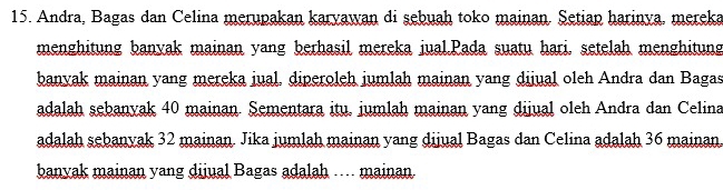 Andra, Bagas dan Celina merupakan karyawan di sebuah toko mainan. Setiap harinya, mereka 
menghitung banyak mainan yang berhasil mereka jual.Pada suatu hari. setelah menghitung 
banyak mainan yang mereka iual, diperoleh jumlah mainan yang dijual oleh Andra dan Bagas 
adalah sebanyak 40 mainan. Sementara itu, jumlah mainan yang dijual oleh Andra dan Celina 
adalah sebanyak 32 mainan. Jika jumlah mainan yang dijual Bagas dan Celina adalah 36 mainan. 
banyak mainan yang dijual Bagas adalah .. mainan.