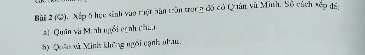 cac 
Bài 2 (O). Xếp 6 học sinh vào một bàn tròn trong đó có Quân và Minh. Số cách xếp để: 
a) Quân và Minh ngồi cạnh nhau. 
b) Quân và Minh không ngồi cạnh nhau.