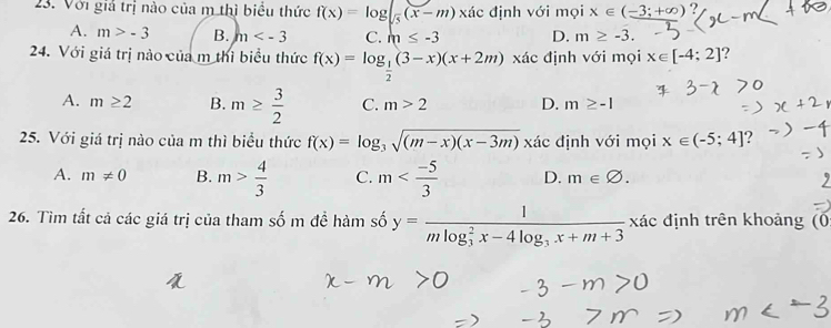 Với giả trị nào của m thì biểu thức f(x)=log |_frac 5(x-m) xác định với mọi x∈ (-3;+∈fty ) ?
A. m>-3 B. m C. m≤ -3 D. m≥ -3. 
24. Với giá trị nào của m thi biểu thức f(x)=log _ 1/2 (3-x)(x+2m) xác định với mọi x∈ [-4;2] 7
A. m≥ 2 B. m≥  3/2  C. m>2 D. m≥ -1
25. Với giá trị nào của m thì biểu thức f(x)=log _3sqrt((m-x)(x-3m)) xác định với mọi x∈ (-5;4]
A. m!= 0 B. m> 4/3  C. m D. m∈ varnothing. 
26. Tìm tất cả các giá trị của tham số m đề hàm số y=frac 1(mlog _3)^2x-4log _3x+m+3 xác định trên khoảng (0