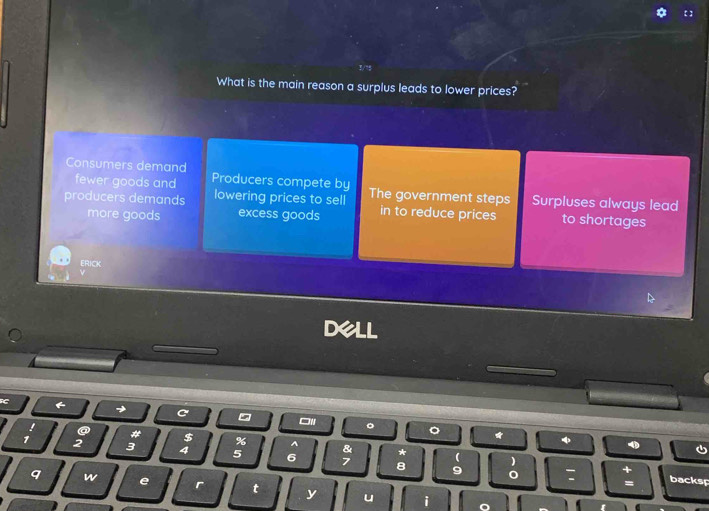 What is the main reason a surplus leads to lower prices?
Consumers demand Producers compete by
fewer goods and
producers demands lowering prices to sell The government steps Surpluses always lead
more goods excess goods in to reduce prices to shortages
ERICK
C
ON 。 。
a # $ % &
A
1 2 3 4 5 6 * ( )
+
7 8 9 0 : = backsp
q w e r t y u i