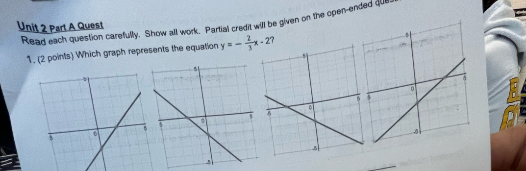 Read each question carefully. Show all work. Partial credit will be given on the open-ended que 
Unit 2 Part A Quest 
1. (2 points) Which graph represents the equation y=- 2/3 x-2 ? 
_