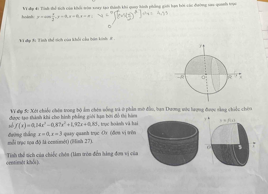Ví dụ 4: Tính thể tích của khối tròn xoay tạo thành khi quay hình phẳng giới hạn bởi các đường sau quanh trục
hoành: y=cos  x/2 ,y=0,x=0,x=π ;
Ví dụ 5: Tính thể tích của khối cầu bán kính R .
Ví dụ 5: Xét chiếc chén trong bộ ấm chén uống trà ở phần mở đầu, bạn Dương ước lượng được rằng chiếc chén
được tạo thành khi cho hình phẳng giới hạn bởi đồ thị hàm
số f(x)=0,14x^3-0,87x^2+1,92x+0,85 , trục hoành và hai
đường thẳng x=0,x=3 quay quanh trục Ox (đơn vị trên
mỗi trục tọa độ là centimét) (Hình 27).
Tính thể tích của chiếc chén (làm tròn đến hàng đơn vị của
centimét khối).