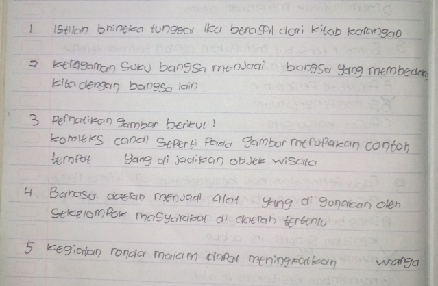 1 1stlan bninekea tunggor lka beragen dori kitab karongao 
2 keragaman Sou bangsa menvcai bangsa gang membedog 
kita dengan bangsa lain 
3 Pernatikan Sambar beritut! 
komirs canal Seperti Porda gambar meropakan contoh 
tempor yang di Jaoikan obJer wisater 
4 Banaso dackn menuad alat ying dìganalcan olen 
Sekelompok masyciratat di datran tertento 
5 kegiatom rondar malam daar mening eotlean wanga