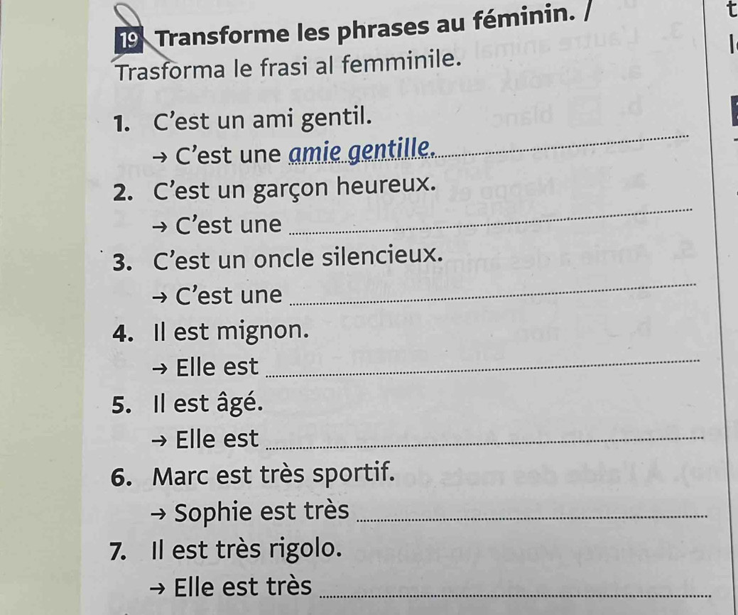 Transforme les phrases au féminin. / 
τ 
Trasforma le frasi al femminile. 
1. C’est un ami gentil. 
→ C'est une amie gentille. 
_ 
2. C'est un garçon heureux. 
→ C’est une 
_ 
3. C’est un oncle silencieux. 
→ C’est une 
_ 
4. Il est mignon. 
Elle est 
_ 
5. Il est âgé. 
Elle est_ 
6. Marc est très sportif. 
Sophie est très_ 
7. Il est très rigolo. 
Elle est très_