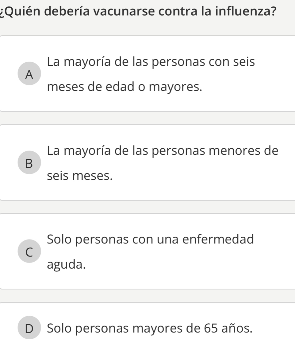 ¿Quién debería vacunarse contra la influenza?
La mayoría de las personas con seis
A
meses de edad o mayores.
La mayoría de las personas menores de
B
seis meses.
Solo personas con una enfermedad
C
aguda.
D Solo personas mayores de 65 años.