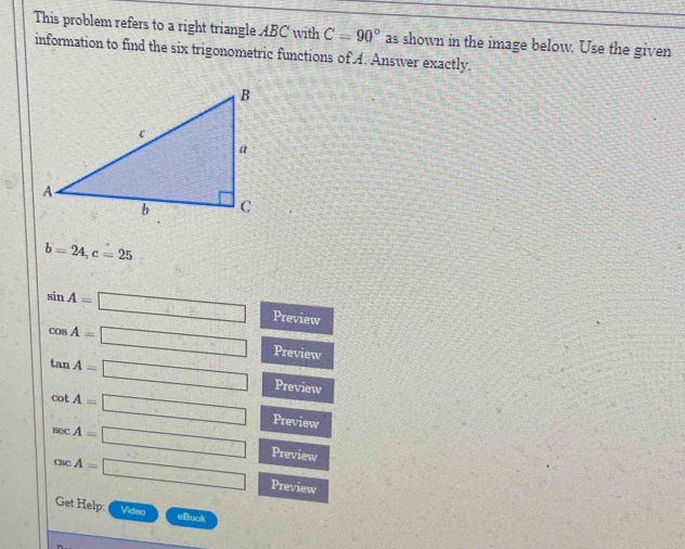 This problem refers to a right triangle ABC with C=90° as shown in the image below. Use the given 
information to find the six trigonometric functions of A. Answer exactly.
b=24, c=25
sin A=□ Preview
cos A=□ Preview
tan A=□ Preview
cot A=□ Preview
sec A=□ Preview
csc A=□ Preview 
Get Help: Video eBook