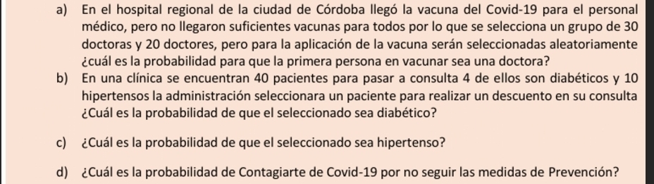 En el hospital regional de la ciudad de Córdoba llegó la vacuna del Covid-19 para el personal 
médico, pero no Ilegaron suficientes vacunas para todos por lo que se selecciona un grupo de 30
doctoras y 20 doctores, pero para la aplicación de la vacuna serán seleccionadas aleatoriamente 
¿cuál es la probabilidad para que la primera persona en vacunar sea una doctora? 
b) En una clínica se encuentran 40 pacientes para pasar a consulta 4 de ellos son diabéticos y 10
hipertensos la administración seleccionara un paciente para realizar un descuento en su consulta 
¿Cuál es la probabilidad de que el seleccionado sea diabético? 
c) ¿Cuál es la probabilidad de que el seleccionado sea hipertenso? 
d) ¿Cuál es la probabilidad de Contagiarte de Covid-19 por no seguir las medidas de Prevención?