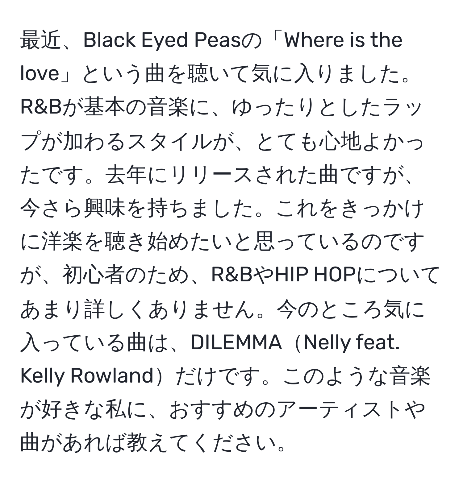 最近、Black Eyed Peasの「Where is the love」という曲を聴いて気に入りました。R&Bが基本の音楽に、ゆったりとしたラップが加わるスタイルが、とても心地よかったです。去年にリリースされた曲ですが、今さら興味を持ちました。これをきっかけに洋楽を聴き始めたいと思っているのですが、初心者のため、R&BやHIP HOPについてあまり詳しくありません。今のところ気に入っている曲は、DILEMMANelly feat. Kelly Rowlandだけです。このような音楽が好きな私に、おすすめのアーティストや曲があれば教えてください。