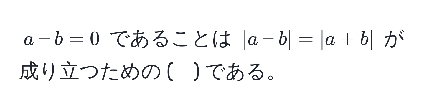 $a - b = 0$ であることは $|a - b| = |a + b|$ が成り立つための (　) である。