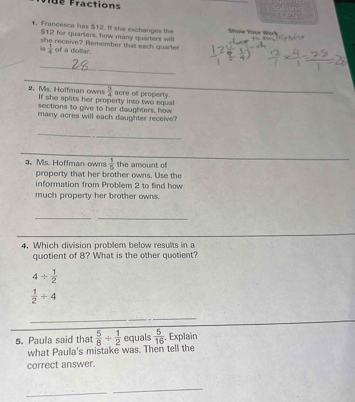 wue 
Tué Fractions _Solvine 
125 
1. Francesca has $12. If she exchanges the Show Your Work
$12 for quarters, how many quarters will 
she receive? Remember that each quarter 
is  1/4  of a dollar. 
_ 
_ 
2. Ms. Hoffman owns  3/4  acre of property. 
_ 
If she splits her property into two equal 
sections to give to her daughters, how 
many acres will each daughter receive? 
_ 
_ 
_ 
_ 
3. Ms. Hoffman owns  1/5  the amount of 
property that her brother owns. Use the 
information from Problem 2 to find how 
much property her brother owns. 
__ 
_ 
4. Which division problem below results in a 
quotient of 8? What is the other quotient?
4/  1/2 
 1/2 / 4
_ 
_ 
5. Paula said that  5/8 /  1/2  equals  5/16 . Explain 
what Paula's mistake was. Then tell the 
correct answer. 
_ 
_