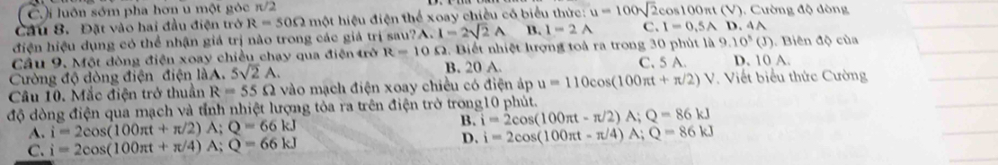 C.i luôn sớm pha hơn u một gòc π/2
Cầu 8. Đặt vào hai đầu điện trở R=50Omega một hiệu điện thể xoay chiều có biểu thức: u=100sqrt(2)cos 100π t rt (V). Cường độ dòng
điện hiệu dụng có thể nhận giả trị nào trong các giả trị sau?A. I=2sqrt(2)A B. I=2A C. I=0.5AD.4A
Cầu 9. Một dòng điện xoay chiều chạy qua điện trở R=10 S. Biết nhiệt lượng toà ra trong 30 phút là 9.10^5(J) D. 10 A. . Biên độ của
Cường độ dòng điện điện làA. 5sqrt(2)A. B. 20 A
C. 5 A.
Câu 10. Mắc điện trở thuần R=55Omega vào mạch điện xoay chiều có điện áp u=110cos (100π t+π /2)V Viết biểu thức Cường
độ dòng điện qua mạch và tỉnh nhiệt lượng tỏa ra trên điện trở trong10 phút.
A. i=2cos (100π t+π /2)A; Q=66kJ B. i=2cos (100π t-π /2)A; Q=86kJ
D. i=2cos (100π t-π /4)A; Q=86kJ
C. i=2cos (100π t+π /4)A; Q=66kJ