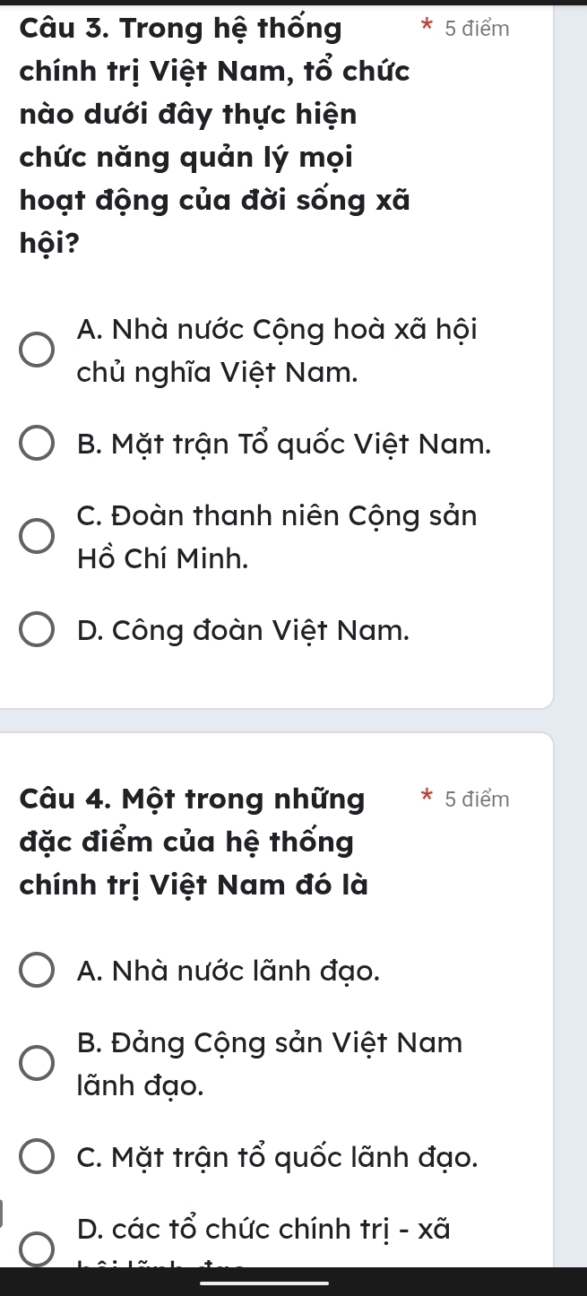 Trong hệ thống 5 điểm
chính trị Việt Nam, tổ chức
nào dưới đây thực hiện
chức năng quản lý mọi
hoạt động của đời sống xã
hội?
A. Nhà nước Cộng hoà xã hội
chủ nghĩa Việt Nam.
B. Mặt trận Tổ quốc Việt Nam.
C. Đoàn thanh niên Cộng sản
Hồ Chí Minh.
D. Công đoàn Việt Nam.
Câu 4. Một trong những * 5 điểm
đặc điểm của hệ thống
chính trị Việt Nam đó là
A. Nhà nước lãnh đạo.
B. Đảng Cộng sản Việt Nam
lãnh đạo.
C. Mặt trận tổ quốc lãnh đạo.
D. các tổ chức chính trị - xã