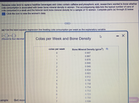 Because colas tend to replace healthier beverages and colas contain caffeine and phosphoric acid, reseerchers wanted to know whether cola consumption is associated with lower bone mineral density in women
The accompanying dalla lists the typical number of cans of cola consumed in a week and the temoral neck bone mineral density for a sample of 1:5 women. Complile parts (a) through (f) below
Click the icon to view the women's data.
Colas per Week and Bone Density
(#) Find the least-squares regression line treating cola consumption per week as the explanatory variable
overline y=□ x+(□ )
(Round to four decimal places as needed.)