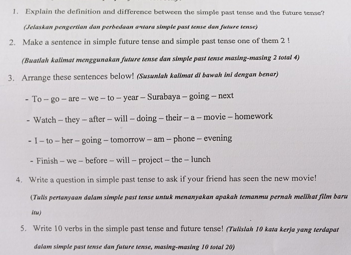 Explain the definition and difference between the simple past tense and the future tense? 
(Jelaskan pengertian dan perbedaan antara simple past tense dan future tense) 
2. Make a sentence in simple future tense and simple past tense one of them 2! 
(Buatlah kalimat menggunakan future tense dan simple past tense masing-masing 2 total 4) 
3. Arrange these sentences below! (Susunlah kalimat di bawah ini dengan benar) 
- To - go - are - we - to - year - Surabaya - going - next 
- Watch - they — after - will - doing - their - a - movie - homework 
- I - to - her - going - tomorrow - am - phone - evening 
- Finish - we - before - will - project - the - lunch 
4. Write a question in simple past tense to ask if your friend has seen the new movie! 
(Tulis pertanyaan dalam simple past tense untuk menanyakan apakah temanmu pernah melihat film baru 
itu) 
5. Write 10 verbs in the simple past tense and future tense! (Tulislah 10 kata kerja yang terdapat 
dalam simple past tense dan future tense, masing-masing 10 total 20)