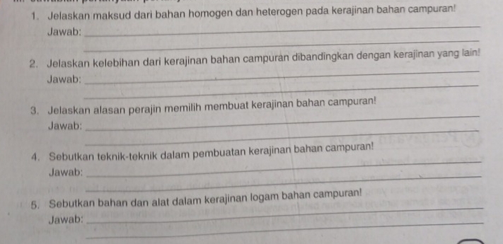 Jelaskan maksud dari bahan homogen dan heterogen pada kerajinan bahan campuran! 
_ 
Jawab: 
_ 
_ 
2. Jelaskan kelebihan dari kerajinan bahan campuran dibandingkan dengan kerajinan yang lain! 
_ 
Jawab: 
3. Jelaskan alasan perajin memilih membuat kerajinan bahan campuran! 
_ 
Jawab: 
_ 
4. Sebutkan teknik-teknik dalam pembuatan kerajinan bahan campuran! 
Jawab:_ 
_ 
_ 
5. Sebutkan bahan dan alat dalam kerajinan logam bahan campuran! 
Jawab:_