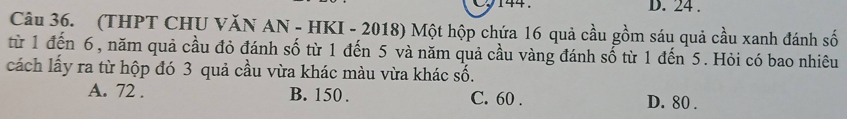 144 . D. 24.
Câu 36. (THPT CHU VăN AN - HKI - 2018) Một hộp chứa 16 quả cầu gồm sáu quả cầu xanh đánh số
từ 1 đến 6, năm quả cầu đỏ đánh số từ 1 đến 5 và năm quả cầu vàng đánh số từ 1 đến 5. Hỏi có bao nhiêu
cách lấy ra từ hộp đó 3 quả cầu vừa khác màu vừa khác số.
A. 72. B. 150. C. 60. D. 80.