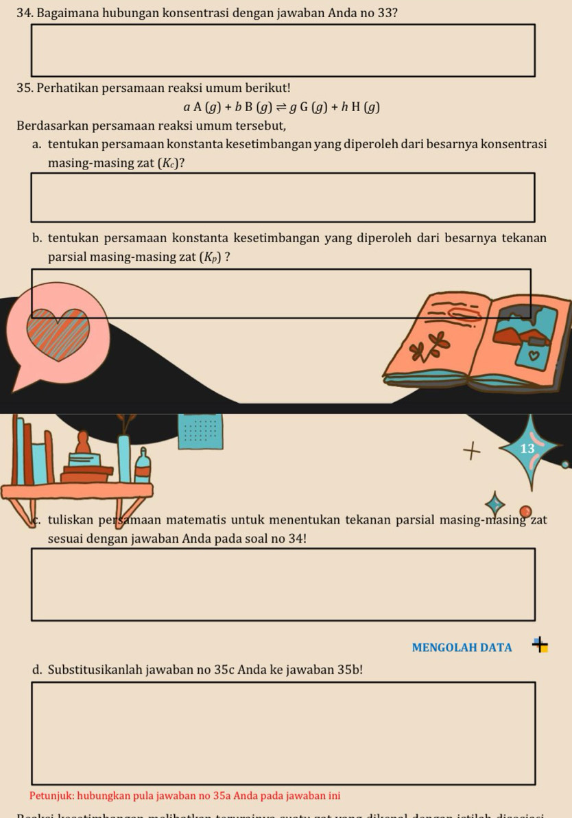 Bagaimana hubungan konsentrasi dengan jawaban Anda no 33? 
35. Perhatikan persamaan reaksi umum berikut! 
a A(g)+bB(g)leftharpoons gG(g)+hH(g)
Berdasarkan persamaan reaksi umum tersebut, 
a. tentukan persamaan konstanta kesetimbangan yang diperoleh dari besarnya konsentrasi 
masing-masing zat (K)? 
b. tentukan persamaan konstanta kesetimbangan yang diperoleh dari besarnya tekanan 
parsial masing-masing zat (K_p) ? 
13 
z. tuliskan persamaan matematis untuk menentukan tekanan parsial masing-masing zat 
sesuai dengan jawaban Anda pada soal no 34! 
MENGOLAH DATA 
d. Substitusikanlah jawaban no 35c Anda ke jawaban 35b! 
Petunjuk: hubungkan pula jawaban no 35a Anda pada jawaban ini