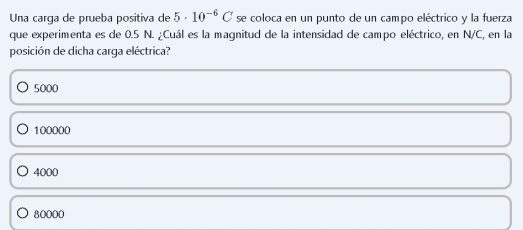 Una carga de prueba positiva de 5· 10^(-6)C se coloca en un punto de un campo eléctrico y la fuerza
que experimenta es de 0.5 N. ¿Cuál es la magnitud de la intensidad de campo eléctrico, en N/C, en la
posición de dicha carga eléctrica?
5000
100000
4000
80000