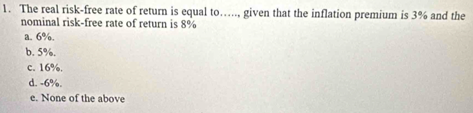 The real risk-free rate of return is equal to….., given that the inflation premium is 3% and the
nominal risk-free rate of return is 8%
a. 6%.
b. 5%.
c. 16%.
d. -6%.
e. None of the above