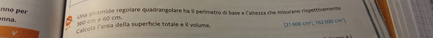 nno per 
Una piramide regolare quadrangolare ha il perimetro di base e l’altezza che misurano rispettivamente 
n n a.
360 cm e 60 cm. 
Calcola l’area della superfície totale e il volume.
[21600cm^2;162000cm^3]