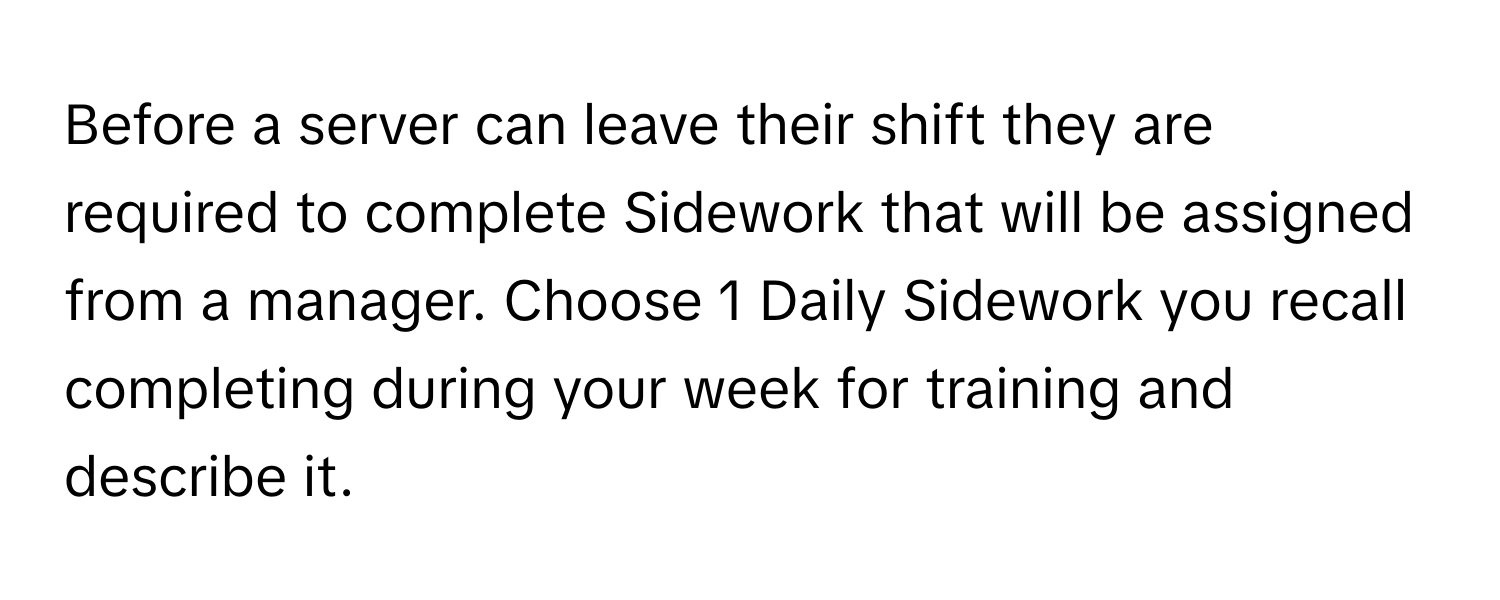 Before a server can leave their shift they are required to complete Sidework that will be assigned from a manager. Choose 1 Daily Sidework you recall completing during your week for training and describe it.