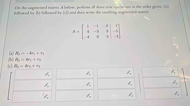 On the augmented matrix A below, perform all three row operations in the order given, ((a) 
followed by (b) followed by (c)) and then write the resulting augmented matrix.
A=beginbmatrix 1&-1&-3&|&1 4&-3&3&|&-5 -4&0&3&|-3endbmatrix
(a) R_2=-4r_1+r_2
(b) R_3=4r_1+r_3
(c) R_3=4r_2+r_3