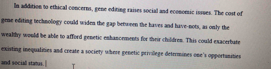 In addition to ethical concerns, gene editing raises social and economic issues. The cost of 
gene editing technology could widen the gap between the haves and have-nots, as only the 
wealthy would be able to afford genetic enhancements for their children. This could exacerbate 
existing inequalities and create a society where genetic privilege determines one’s opportunities 
and social status.