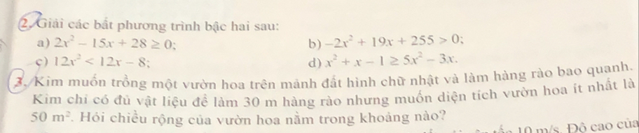 Giải các bắt phương trình bậc hai sau: 
a) 2x^2-15x+28≥ 0 ` 
b) -2x^2+19x+255>0; 
ς) 12x^2<12x-8</tex> d) x^2+x-1≥ 5x^2-3x. 
3. Kim muốn trồng một vườn hoa trên mảnh đất hình chữ nhật và làm hàng rào bao quanh. 
Kim chi có đủ vật liệu đề làm 30 m hàng rào nhưng muốn diện tích vườn hoa ít nhất là
50m^2 *. Hói chiều rộng của vườn hoa nằm trong khoảng nào?
10 m/s. Đô cao của