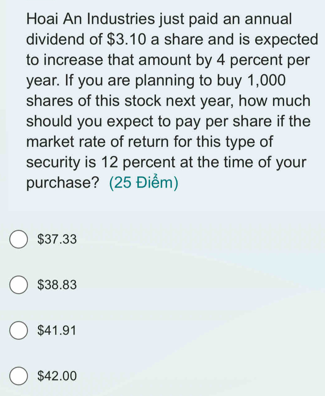 Hoai An Industries just paid an annual
dividend of $3.10 a share and is expected
to increase that amount by 4 percent per
year. If you are planning to buy 1,000
shares of this stock next year, how much
should you expect to pay per share if the
market rate of return for this type of
security is 12 percent at the time of your
purchase? (25 Điểm)
$37.33
$38.83
$41.91
$42.00