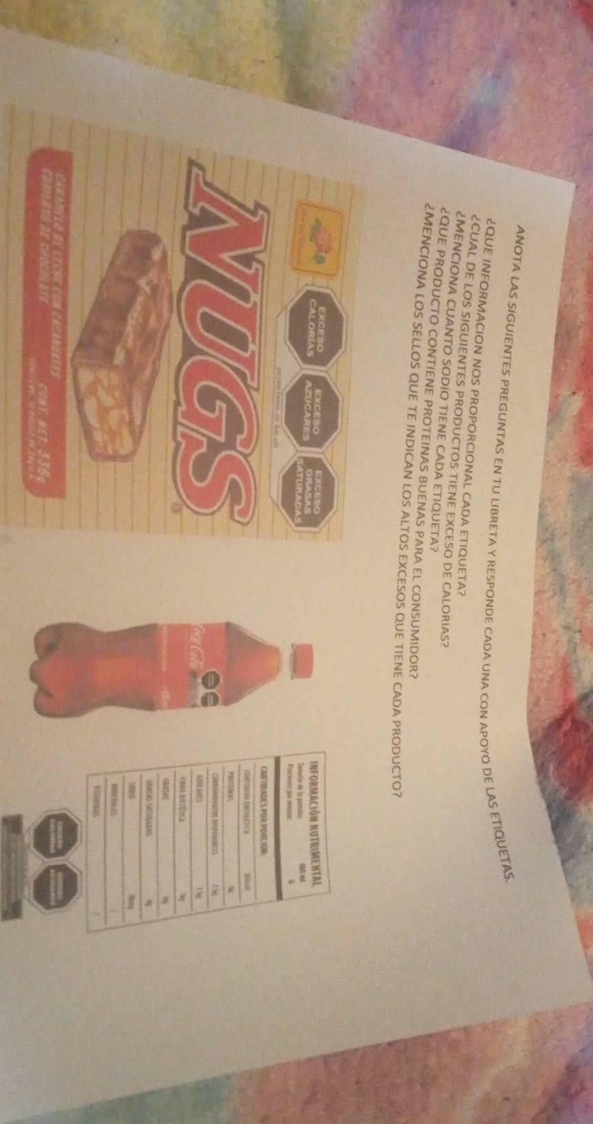 ANOTA LAS SIGUIENTES PREGUNTAS EN TU LIBRETA Y RESPONDE CADA UNA CON APOYO DE LAS ETIQUETAS 
¿QUE INFORMACION NOS PROPORCIONAL CADA ETIQUETA? 
¿CUAL DE LOS SIGUIENTES PRODUCTOS TIENE EXCESO DE CALORIAS? 
¿MENCIONA CUANTO SODIO TIENE CADA ETIQUETA? 
¿QUE PRODUCTO CONTIENE PROTEINAS BUENAS PARA EL CONSUMIDOR? 
¿MENCIONA LOS SELLOS QUE TE INDICAN LOS ALTOS EXCESOS QUE TIENE CADA PRODUCTO? 
Excueo 
catones AZUCARE 
ATURADAS 
NUGS 
Cag Ci 
caramelo de leche con cacanúates 
Comiato de chocblate