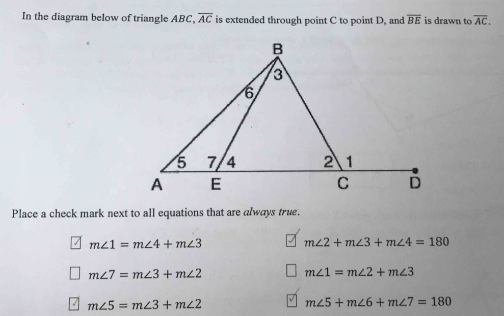 In the diagram below of triangle ABC, overline AC is extended through point C to point D, and overline BE is drawn to overline AC. 
Place a check mark next to all equations that are always true.
m∠ 1=m∠ 4+m∠ 3
m∠ 2+m∠ 3+m∠ 4=180
m∠ 7=m∠ 3+m∠ 2
m∠ 1=m∠ 2+m∠ 3
m∠ 5=m∠ 3+m∠ 2
m∠ 5+m∠ 6+m∠ 7=180