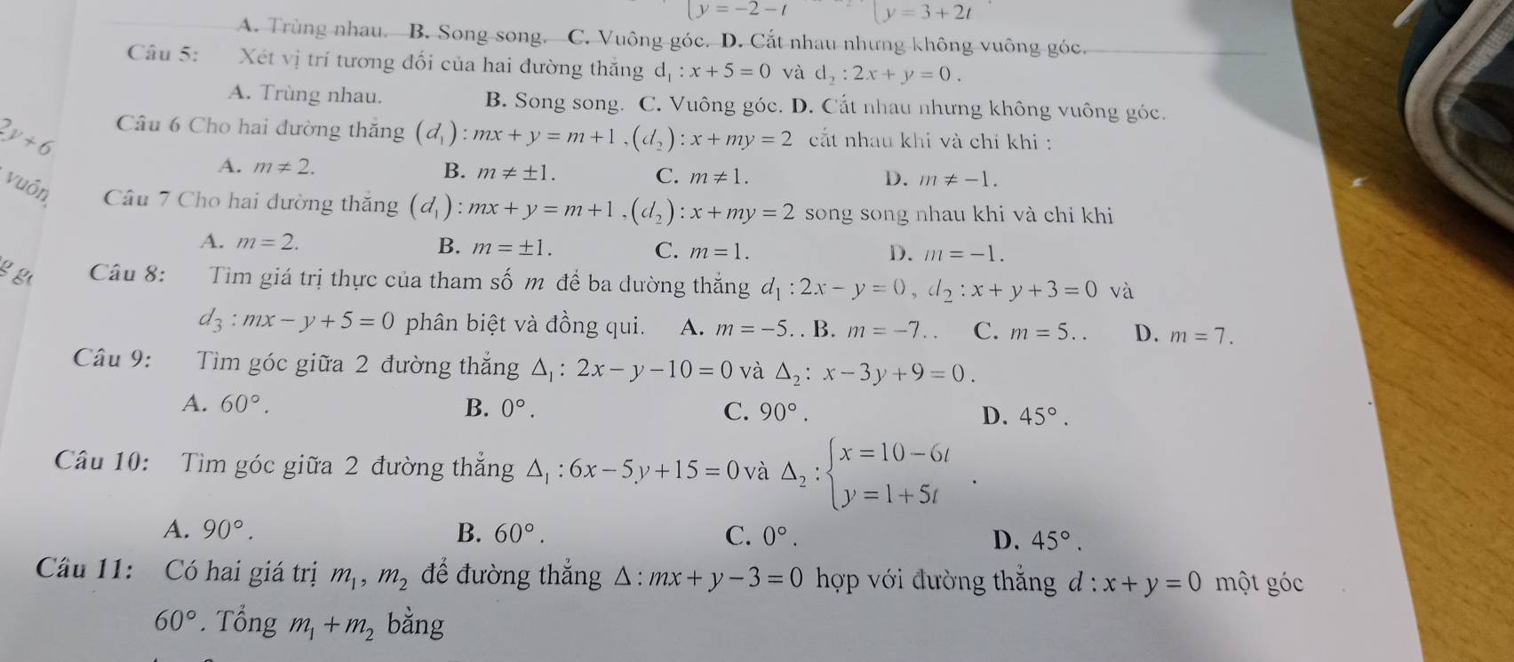 |y=-2-t [y=3+2t
A. Trùng nhau. B. Song song. C. Vuông góc. D. Cắt nhau nhưng không vuông góc.
Câu 5: Xét vị trí tương đối của hai đường thắng d_1:x+5=0 và d_2:2x+y=0.
A. Trùng nhau. B. Song song. C. Vuông góc. D. Cắt nhau nhưng không vuông góc.
2y+6 Câu 6 Cho hai đường thăng (d_1) :mx+y=m+1,(d_2):x+my=2 cất nhau khi và chỉ khi :
A. m!= 2. B. m!= ± 1. C. m!= 1.
D. m!= -1.
vuôn Câu 7 Cho hai đường thăng (d_1):mx+y=m+1,(d_2):x+my=2 song song nhau khi và chi khi
A. m=2. B. m=± 1. C. m=1.
D. m=-1.
g g Câu 8: Tim giá trị thực của tham số m để ba đường thắng d_1:2x-y=0,d_2:x+y+3=0 và
d_3:mx-y+5=0 phân biệt và đồng qui. A. m=-5.. . B. m=-7. C. m=5.. D. m=7.
Câu 9: Tìm góc giữa 2 đường thắng △ _1:2x-y-10=0 và △ _2:x-3y+9=0.
A. 60°. B. 0°. C. 90°. D. 45°.
Câu 10: Tìm góc giữa 2 đường thẳng △ _1:6x-5y+15=0 và Delta _2:beginarrayl x=10-6t y=1+5tendarray. .
A. 90°. B. 60°. C. 0°.
D. 45°.
Cầu 11: Có hai giá trị m_1,m_2 để đường thắng △ :mx+y-3=0 hợp với đường thắngở l:x+y=0 một góc
60°.That ongm_1+m_2 bằng