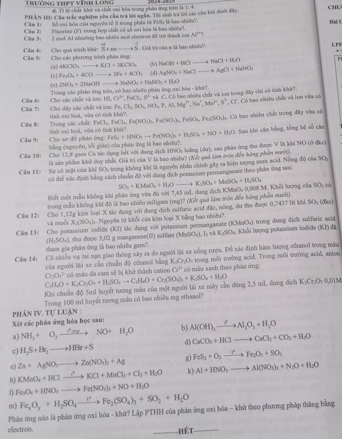 trường thPt vĩnh long 2024-2025
d. Tỉ lệ chất khử và chất oxi hóa trong phản ứng trên là 1: 4. CHU
PHẢN III: Câu trắc nghiệm yêu cầu trả lời ngắn. Thí sinh trả lời các câu hỏi dưới đây.
Câu 1: Số oxi hóa của nguyên tố S trong phân tử FeS₂ là bao nhiêu?. Bài 1
Câu 2: Fluorine (F) trong hợp chất có số oxi hóa là bao nhiêu?.
Câu 3: 2 mol Al nhường bao nhiêu mol electron đề trở thành ion Al^(3+)?.
Câu 4: Cho quá trình khử: ^+6S+neto^(-2)S. Giá trị của n là bao nhiêu?.
L.PH
* 。
Câu 5: Cho các phương trình phản ứng:
(a) 4KClO_3to KCl+3KClO_4 (b) NaOH+HClto NaCl+H_2O Pl
(c) Fe_3O_4+4COto 3Fe+4CO_2 (d) AgNO_3+NaClto AgCl+NaNO_3
(e) 2NO_2+2NaOHto NaNO_3+NaNO_2+H_2O
Trong các phản ứng trên, có bao nhiêu phản ứng oxi hóa - khử?.
, Cl. Có bao nhiêu chất và ion vừa có
Câu 7: :Cho dãy các chất và ion: Fe,Cl_2,SO_2,NO_2,P,Al,Mg^(2+),Na^+,Mn^(2+),S^(2-) và C. Có bao nhiêu chất và ion trong dãy chỉ có tính khử?.
Câu 6: Cho các chất và ion: HI,Cr^(2+),FeCl_2,S^(2-)
tính oxi hoá, vừa có tính khử?.
Câu 8: Trong các chất: FeCl_2,FeCl_3,Fe(NO_3)_2,Fe(NO_3)_3,FeSO_4,Fe_2(SO_4); 3. Có bao nhiêu chất trong đãy vừa có
tính oxi hoá, vừa có tính khử?.
Câu 9:  Cho sơ đồ phản ứng: FeS_2+HNO_3to Fe(NO_3)_3+H_2SO_4+NO+H_2O 0. Sau khi cân bằng, tổng hệ số cân
bằng (nguyên, tối giản) của phản ứng là bao nhiêu?.
Câu 10: Cho 12,8 garn Cu tác dụng hết với dung dịch HNO_3 loãng (dư), sau phản ứng thu được V lít khí NO (ở đkc)
là sản phẩm khử duy nhất. Giá trị của V là bao nhiêu? (Kết quả làm tròn đến hàng phần mười).
Câu 11: Sự có mặt của khí SO₂ trong không khí là nguyên nhân chính gây ra hiện tượng mưa acid. Nồng độ của SO_2
có thể xác định bằng cách chuần độ với dung dịch potassium permanganate theo phản ứng sau:
SO_2+KMnO_4+H_2Oto K_2SO_4+MnSO_4+H_2SO_4
Biết một mẫu không khí phản ứng vừa đủ với 7,45 mL dung dịch KMnO₄ 0,008 M. Khối lượng của SO₂ có
trong mẫu không khí đó là bao nhiêu miligam (mg)? (Kết quả làm tròn đến hàng phần mười).
Câu 12: Cho 1,12g kim loại X tác dụng với dung dịch sulfuric acid đặc, nóng, dư thu được 0,7437 lít khí SO_2 (đkc)
và muối X_2(SO_4): 3. Nguyên tử khối của kim loại X bằng bao nhiêu?.
Câu 13: Cho potassium iodide (KI) tác dụng với potassium permanganate (KMnO₄) trong dung dịch sulfuric acid
(H_2SO_4) , thu được 3,02 g manganese(II) sulfate (MnSO_4),I_2 và K_2SO_4. Khối lượng potassium iodide (KI) đã
tham gia phản ứng là bao nhiêu gam?.
Câu 14: Có nhiều vụ tai nạn giao thông xảy ra do người lái xe uống rượu. Đề xác định hàm lượng ethanol trong máu
của người lái xe cần chuẩn độ ethanol bằng K_2Cr_2O_7 trong môi trường acid. Trong môi trường acid, anion
Cr_2O_7^((2-) có màu da cam sẽ bị khử thành cation Cr^3+) có màu xanh theo phản ứng:
C_2H_6O+K_2Cr_2O_7+H_2SO_4to C_2H_4O+Cr_2(SO_4)_3+K_2SO_4+H_2O
Khi chuẩn độ 5ml huyết tương máu của một người lái xe máy cần dùng 2,5 mL dung dịch K_2Cr_2O_70,01M
Trong 100 mI huyết tương máu có bao nhiêu mg ethanol?
phÀN IV. Tự lUận :
Xét các phản ứng hóa học sau:
b)
a) NH_3+O_2xrightarrow t^0,t,pNO+H_2O Al(OH)_3xrightarrow I^bAl_2O_3+H_2O
d) CaCO_3+HClto CaCl_2+CO_2+H_2O
c) H_2S+Br_2to HBr+S
e) Zn+AgNO_3to Zn(NO_3)_2+Ag g) FeS_2+O_2xrightarrow I°Fe_2O_3+SO_2
h) KMnO_4+HClxrightarrow t^0KCl+MnCl_2+Cl_2+H_2O k) Al+HNO_3to Al(NO_3)_3+N_2O+H_2O
1) Fe_3O_4+HNO_3to Fe(NO_3)_3+NO+H_2O
m) Fe_xO_y+H_2SO_4xrightarrow t°Fe_2(SO_4)_3+SO_2+H_2O
Phản ứng nào là phản ứng oxi hóa - khử? Lập PTHH của phản ứng oxi hóa - khử theo phương pháp thăng bằng
electron. _hé  t_