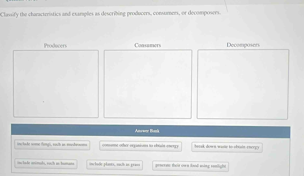 Classify the characteristics and examples as describing producers, consumers, or decomposers.
Producers Consumers Decomposers
Answer Bank
include some fungi, such as mushrooms consume other organisms to obtain energy break down waste to obtain energy
include animals, such as humans include plants, such as grass generate their own food using sunlight