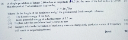 A simple pendulum of length 0.80 m has an amplitude of 5.0 cm. the mass of the bob is 40.0 g. Given [3] 
that the period, T of oscillation is given by, 
Where I is the length of the pendulum and g I the gravitational field strength, calculate T=2π sqrt(l/g)
(i) The kinetic energy of the bob. 
(ii) (ii)Its potential energy at a displacement of 3.2 cm
(iii) Explain why the pendulum finally comes to rest [3] 
(iv) Suggest why in the formation of stationary waves in strings only particular values of frequency [4] 
will result in loops being formed 
[total 90