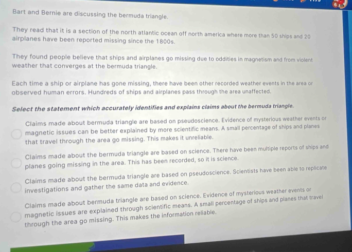 Bart and Bernie are discussing the bermuda triangle.
They read that it is a section of the north atlantic ocean off north america where more than 50 ships and 20
airplanes have been reported missing since the 1800s.
They found people believe that ships and airplanes go missing due to oddities in magnetism and from violent
weather that converges at the bermuda triangle.
Each time a ship or airplane has gone missing, there have been other recorded weather events in the area or
observed human errors. Hundreds of ships and airplanes pass through the area unaffected.
Select the statement which accurately identifies and explains claims about the bermuda triangle.
Claims made about bermuda triangle are based on pseudoscience. Evidence of mysterious weather events or
magnetic issues can be better explained by more scientific means. A small percentage of ships and planes
that travel through the area go missing. This makes it unreliable.
Claims made about the bermuda triangle are based on science. There have been multiple reports of ships and
planes going missing in the area. This has been recorded, so it is science.
Claims made about the bermuda triangle are based on pseudoscience. Scientists have been able to replicate
investigations and gather the same data and evidence.
Claims made about bermuda triangle are based on science. Evidence of mysterious weather events or
magnetic issues are explained through scientific means. A small percentage of ships and planes that travel
through the area go missing. This makes the information reliable.