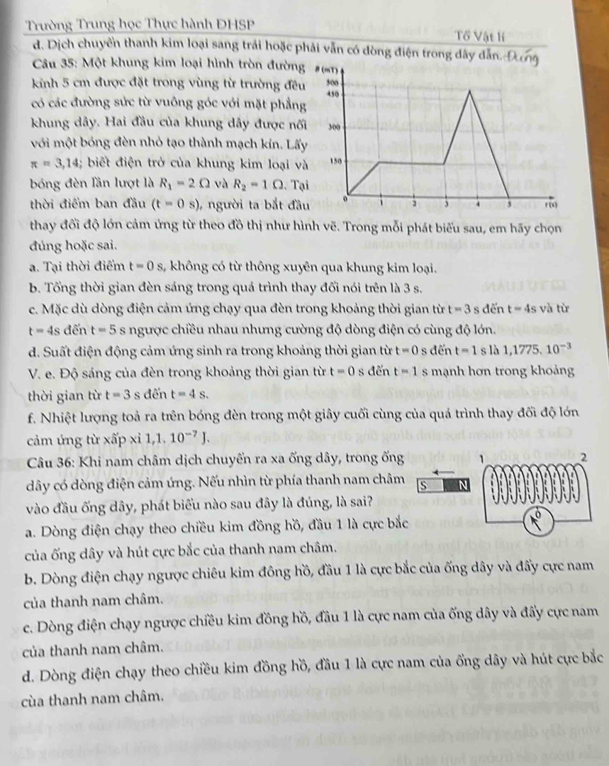 Trường Trung học Thực hành ĐHSP Tổ Vật lí
d. Dịch chuyển thanh kim loại sang trải hoặc phải vẫn có dòng điện trong dây dẫn. Đơ
Câu 35: Một khung kim loại hình tròn đườn
kinh 5 cm được đặt trong vùng từ trường đề
có các đường sức từ vuông góc với mặt phẳn
khung dây. Hai đầu của khung dây được nố
với một bóng đèn nhỏ tạo thành mạch kín. Lấ
π =3,14;; biết điện trở của khung kim loại v
bóng đèn Tần lượt là R_1=2Omega và R_2=1Omega. T
thời điểm ban đầu (t=0s) , người ta bắt đầ
thay đổi độ lớn cảm ứng từ theo đồ thị như hình vẽ. Trong mỗi phát biểu sau, em hãy chọn
đúng hoặc sai.
a. Tại thời điểm t=0s 3, không có từ thông xuyên qua khung kim loại.
b. Tổng thời gian đèn sáng trong quá trình thay đối nói trên là 3 s.
c. Mặc dù dòng điện cảm ứng chạy qua đèn trong khoảng thời gian từ t=3 s đến t=4s và từ
t=4s đến t=5s ngược chiều nhau nhưng cường độ dòng điện có cùng độ lớn.
d. Suất điện động cảm ứng sinh ra trong khoảng thời gian từ t=0 s đến t=1s là 1,1775,10^(-3)
V. e. Độ sáng của đèn trong khoảng thời gian từ t=0 s đến t=1 s mạnh hơn trong khoảng
thời gian từ t=3 s đến t=4s.
f. Nhiệt lượng toả ra trên bóng đèn trong một giây cuối cùng của quá trình thay đối độ lớn
cảm ứng từ xấp xỉ 1,1.10^(-7)J.
Câu 36: Khi nam châm dịch chuyến ra xa ống dây, trong ống 1 2
dây có dòng điện cảm ứng. Nếu nhìn từ phía thanh nam châm s
vào đầu ống dây, phát biểu nào sau đây là đúng, là sai?
a. Dòng điện chạy theo chiều kim đồng hồ, đầu 1 là cực bắc
của ống dây và hút cực bắc của thanh nam châm.
b. Dòng điện chạy ngược chiêu kim đông hồ, đầu 1 là cực bắc của ống dây và đấy cực nam
của thanh nam châm.
c. Dòng điện chạy ngược chiều kim đồng hồ, đầu 1 là cực nam của ống dây và đẩy cực nam
của thanh nam châm.
d. Dòng điện chạy theo chiều kim đồng hồ, đầu 1 là cực nam của ổng dây và hút cực bắc
cùa thanh nam châm.