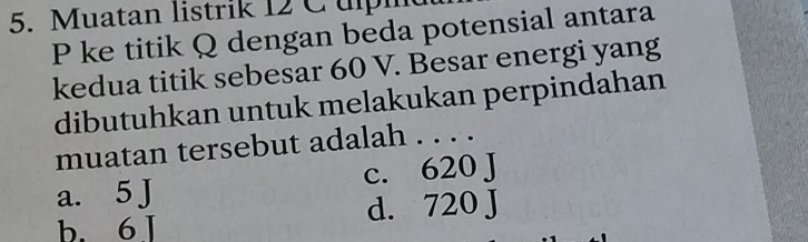 Muatan listrik 12 C ulpi
P ke titik Q dengan beda potensial antara
kedua titik sebesar 60 V. Besar energi yang
dibutuhkan untuk melakukan perpindahan
muatan tersebut adalah . . . .
C. 620J
a. 5 J
d. 720J
b. 6 I