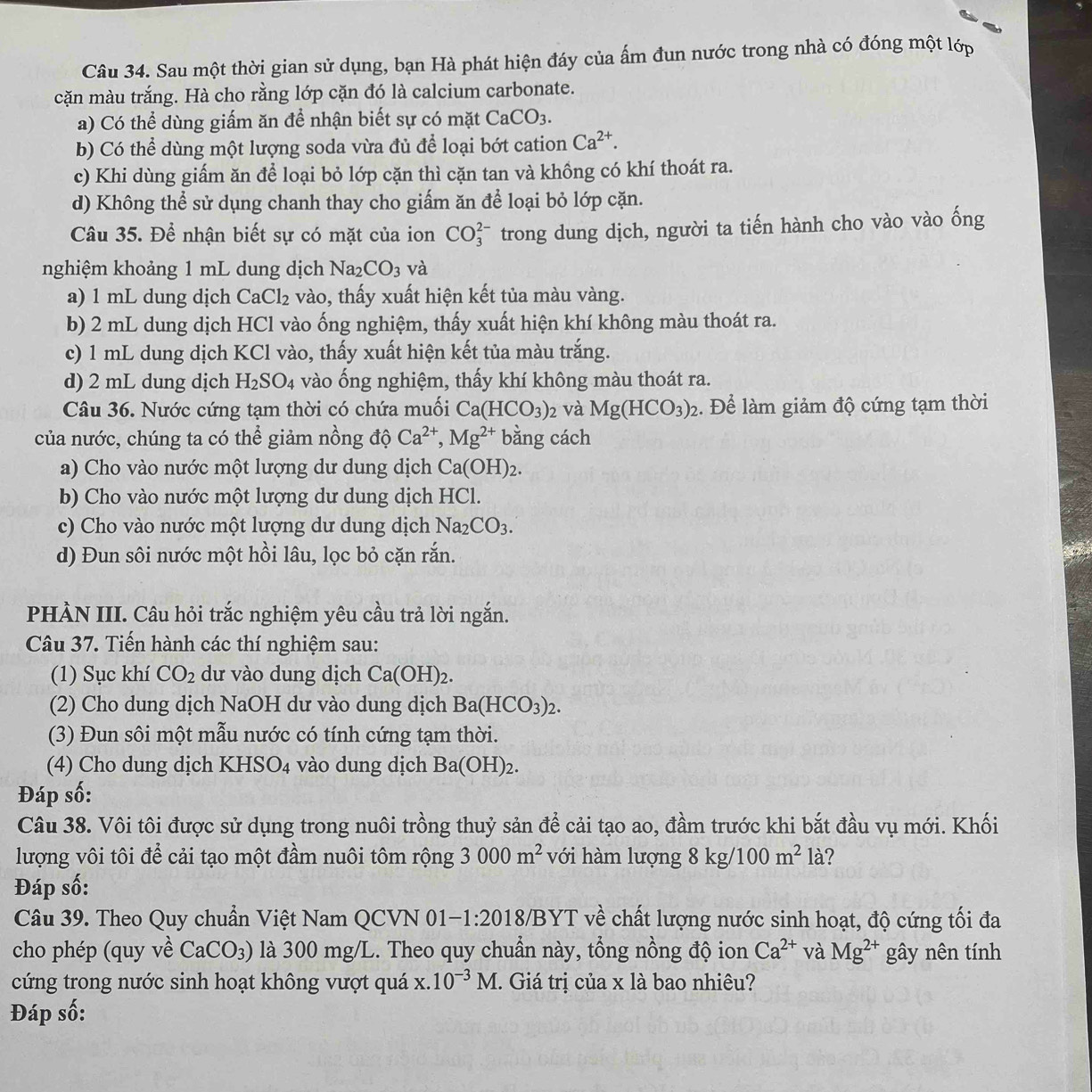 Sau một thời gian sử dụng, bạn Hà phát hiện đáy của ẩm đun nước trong nhà có đóng một lớp
cặn màu trắng. Hà cho rằng lớp cặn đó là calcium carbonate.
a) Có thể dùng giấm ăn để nhận biết sự có mặt CaCO_3.
b) Có thể dùng một lượng soda vừa đủ để loại bớt cation Ca^(2+).
c) Khi dùng giấm ăn để loại bỏ lớp cặn thì cặn tan và khồng có khí thoát ra.
d) Không thể sử dụng chanh thay cho giấm ăn để loại bỏ lớp cặn.
Câu 35. Để nhận biết sự có mặt của ion CO_3^((2-) trong dung dịch, người ta tiến hành cho vào vào ống
nghiệm khoảng 1 mL dung dịch Na_2)CO_3 và
a) 1 mL dung dịch CaCl_2 vào, thấy xuất hiện kết tủa màu vàng.
b) 2 mL dung dịch HCl vào ống nghiệm, thấy xuất hiện khí không màu thoát ra.
c) 1 mL dung dịch KCl vào, thấy xuất hiện kết tủa màu trắng.
d) 2 mL dung dịch H_2SO_4 vào ống nghiệm, thấy khí không màu thoát ra.
Câu 36. Nước cứng tạm thời có chứa muối Ca(HCO_3)_2 và Mg(HCO_3)_2. Để làm giảm độ cứng tạm thời
của nước, chúng ta có thể giảm nồng độ Ca^(2+),Mg^(2+) bằng cách
a) Cho vào nước một lượng dư dung dịch Ca(OH)_2.
b) Cho vào nước một lượng dư dung dịch HCl.
c) Cho vào nước một lượng dư dung dịch Na_2CO_3.
d) Đun sôi nước một hồi lâu, lọc bỏ cặn rắn.
PHÀN III. Câu hỏi trắc nghiệm yêu cầu trả lời ngắn.
Câu 37. Tiến hành các thí nghiệm sau:
(1) Sục khí CO_2 dư vào dung dịch Ca(OH)_2.
(2) Cho dung dịch NaOH dư vào dung dịch Ba(HCO_3)_2.
(3) Đun sôi một mẫu nước có tính cứng tạm thời.
(4) Cho dung dịch K HSO_4 vào dung dịch Ba(OH)_2.
Đáp số:
Câu 38. Vôi tôi được sử dụng trong nuôi trồng thuỷ sản để cải tạo ao, đầm trước khi bắt đầu vụ mới. Khối
lượng vôi tôi để cải tạo một đầm nuôi tôm rộng 3000m^2 với hàm lượng 8kg/100m^2la 7
Đáp số:
Câu 39. Theo Quy chuẩn Việt Nam QCVN 01- -1:201 18/BYT về chất lượng nước sinh hoạt, độ cứng tối đa
cho phép (quy về CaCO_3) là 300 mg/L. Theo quy chuẩn này, tổng nồng độ ion Ca^(2+) và Mg^(2+) gây nên tính
cứng trong nước sinh hoạt không vượt quá  X. 10^(-3)M. Giá trị của x là bao nhiêu?
Đáp số: