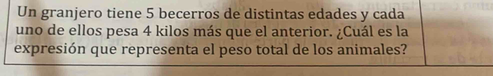 Un granjero tiene 5 becerros de distintas edades y cada 
uno de ellos pesa 4 kilos más que el anterior. ¿Cuál es la 
expresión que representa el peso total de los animales?